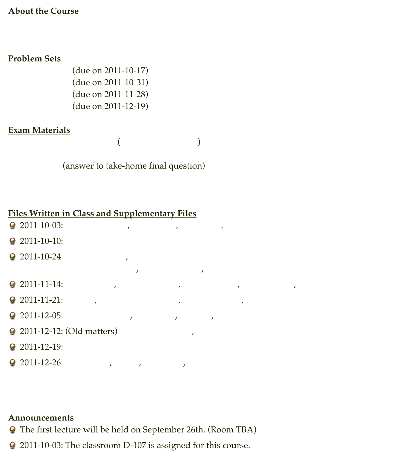 About the Course
Syllabus


Problem Sets
Problem Set 1     (due on 2011-10-17)
Problem Set 2     (due on 2011-10-31)  bsearch_skeleton.py sum_search_skeleton.py
Problem Set 3     (due on 2011-11-28)
Problem Set 4     (due on 2011-12-19)

Exam Materials
Sample Midterm Exam         ( exam_solutions.py )
Midterm
Final    tsp.py (answer to take-home final question)



Files Written in Class and Supplementary Files
2011-10-03: insertion_test.m, insertion.m, insertion.c, insertion.py
2011-10-10: first.py
2011-10-24: for_a_while.py , sum_while_and_for.py                      insertion_time.py , merge_time.py , bubble_time.py
2011-11-14: anagram.py , palindrome.py , draw_pdb.py , benzene.pdb , benzene-flat.pdb
2011-11-21: loto.py , random_spheres.py , experiment.py , sample_exam.py
2011-12-05: radix_simple.py , bucket.py , time.py , complex.py
2011-12-12: (Old matters) draw_pdb_full.py , factor.py
2011-12-19: blackjack_unfinished.py
2011-12-26: fraction.py , fib.py , myplot.m , cluster.py



Announcements
The first lecture will be held on September 26th. (Room TBA)
2011-10-03: The classroom D-107 is assigned for this course.