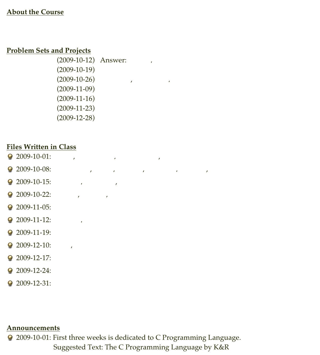 About the Course 
Syllabus


Problem Sets and Projects
Problem Set 1    (2009-10-12)   Answer: ascii2.c, string2.c
Problem Set 2    (2009-10-19)
Problem Set 3    (2009-10-26)   factorial.c, factorial2.c, merge_sort2.c
Problem Set 4    (2009-11-09)   queue.c
Problem Set 5    (2009-11-16)   stack_ps5.c
Problem Set 6    (2009-11-23)
Problem Set 7    (2009-12-28)   Solution


Files Written in Class
2009-10-01: hello.c, parameter.c, parameter2.c, number.c
2009-10-08: parameter.c, test1.c, celcius.c, celcius2.c, string1.c, ascii.c
2009-10-15: pointer.c, pointer2.c, insertion.c
2009-10-22: search.c, merge.c, merge_insertion.c
2009-11-05: stack.c
2009-11-12: queue2.c, list.c
2009-11-19: list2.c
2009-12-10: list3.c, tree1.c
2009-12-17: tree2.c
2009-12-24: tree3.c
2009-12-31: tree4.c



Announcements
2009-10-01: First three weeks is dedicated to C Programming Language.                      Suggested Text: The C Programming Language by K&R