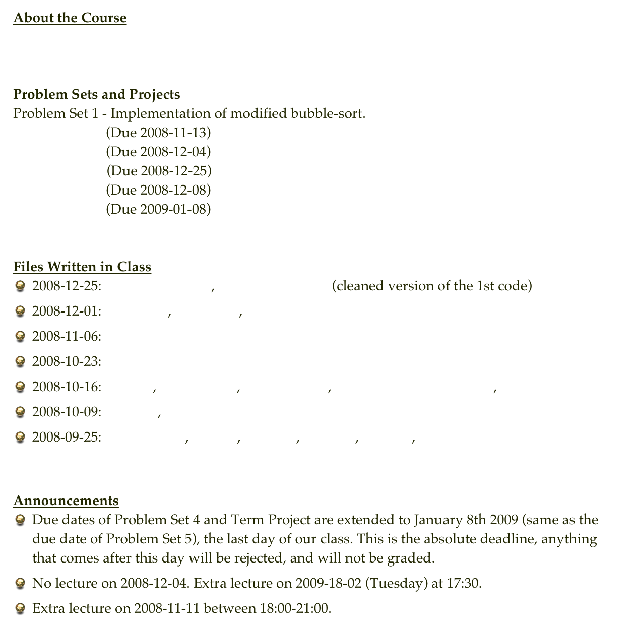 About the Course
Syllabus


Problem Sets and Projects
Problem Set 1 - Implementation of modified bubble-sort.
Problem Set 2  (Due 2008-11-13)
Problem Set 3  (Due 2008-12-04)
Term Project    (Due 2008-12-25)
Problem Set 4  (Due 2008-12-08)
Problem Set 5  (Due 2009-01-08)


Files Written in Class
2008-12-25: bin-search-tree.c , bin-search-tree2.c (cleaned version of the 1st code)
2008-12-01: hashing.c , emails.txt , histo.c
2008-11-06: tree.c
2008-10-23: linklist1.c
2008-10-16: quick.c , quick_test.c , quick_test2.c , quick_test2_randomize.c , input.txt
2008-10-09: merge.c , input.txt
2008-09-25: arguments.c , mem.c , mem2.c , mem3.c , test.dat , test2.dat


Announcements
Due dates of Problem Set 4 and Term Project are extended to January 8th 2009 (same as the due date of Problem Set 5), the last day of our class. This is the absolute deadline, anything that comes after this day will be rejected, and will not be graded.
No lecture on 2008-12-04. Extra lecture on 2009-18-02 (Tuesday) at 17:30.
Extra lecture on 2008-11-11 between 18:00-21:00.