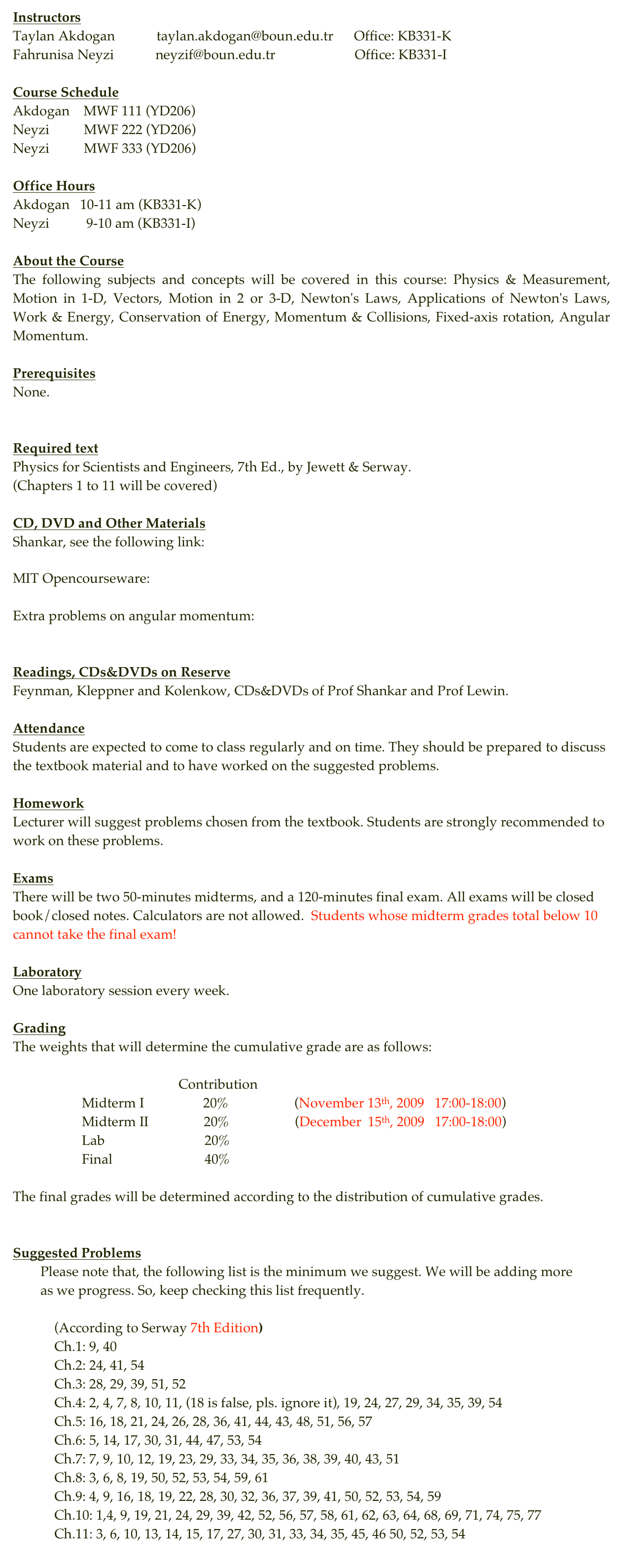 Instructors
Taylan Akdogan            taylan.akdogan@boun.edu.tr      Office: KB331-K
Fahrunisa Neyzi            neyzif@boun.edu.tr                       Office: KB331-I 

Course Schedule
Akdogan    MWF 111 (YD206)
Neyzi          MWF 222 (YD206)
Neyzi          MWF 333 (YD206)

Office Hours
Akdogan   10-11 am (KB331-K)
Neyzi           9-10 am (KB331-I)

About the Course
The following subjects and concepts will be covered in this course: Physics & Measurement, Motion in 1-D, Vectors, Motion in 2 or 3-D, Newton's Laws, Applications of Newton's Laws, Work & Energy, Conservation of Energy, Momentum & Collisions, Fixed-axis rotation, Angular Momentum.

Prerequisites
None.

Required text
Physics for Scientists and Engineers, 7th Ed., by Jewett & Serway.(Chapters 1 to 11 will be covered)
CD, DVD and Other Materials
Shankar, see the following link:http://hbar.phys.boun.edu.tr/~sevgena/information/Current%20courses/Video_Dersler_Listesi.pdfMIT Opencourseware: http://ocw.mit.edu/OcwWeb/Physics/8-01Physics-IFall1999/CourseHome/
Archives
Extra problems on angular momentum: Resnick/Halliday/Krane

Readings, CDs&DVDs on Reserve
Feynman, Kleppner and Kolenkow, CDs&DVDs of Prof Shankar and Prof Lewin.
Attendance
Students are expected to come to class regularly and on time. They should be prepared to discuss the textbook material and to have worked on the suggested problems. Homework
Lecturer will suggest problems chosen from the textbook. Students are strongly recommended to work on these problems. Exams
There will be two 50-minutes midterms, and a 120-minutes final exam. All exams will be closed book/closed notes. Calculators are not allowed.  Students whose midterm grades total below 10 cannot take the final exam!

Laboratory
One laboratory session every week. Grading
The weights that will determine the cumulative grade are as follows:
                                                Contribution
                    Midterm I                  20%                   (November 13th, 2009   17:00-18:00)
                    Midterm II                20%                   (December  15th, 2009   17:00-18:00)
                    Lab                             20%
                    Final                           40%

The final grades will be determined according to the distribution of cumulative grades.

Suggested Problems
        Please note that, the following list is the minimum we suggest. We will be adding more
        as we progress. So, keep checking this list frequently.

            (According to Serway 7th Edition)
            Ch.1: 9, 40             Ch.2: 24, 41, 54             Ch.3: 28, 29, 39, 51, 52            Ch.4: 2, 4, 7, 8, 10, 11, (18 is false, pls. ignore it), 19, 24, 27, 29, 34, 35, 39, 54            Ch.5: 16, 18, 21, 24, 26, 28, 36, 41, 44, 43, 48, 51, 56, 57            Ch.6: 5, 14, 17, 30, 31, 44, 47, 53, 54            Ch.7: 7, 9, 10, 12, 19, 23, 29, 33, 34, 35, 36, 38, 39, 40, 43, 51            Ch.8: 3, 6, 8, 19, 50, 52, 53, 54, 59, 61            Ch.9: 4, 9, 16, 18, 19, 22, 28, 30, 32, 36, 37, 39, 41, 50, 52, 53, 54, 59            Ch.10: 1,4, 9, 19, 21, 24, 29, 39, 42, 52, 56, 57, 58, 61, 62, 63, 64, 68, 69, 71, 74, 75, 77            Ch.11: 3, 6, 10, 13, 14, 15, 17, 27, 30, 31, 33, 34, 35, 45, 46 50, 52, 53, 54
