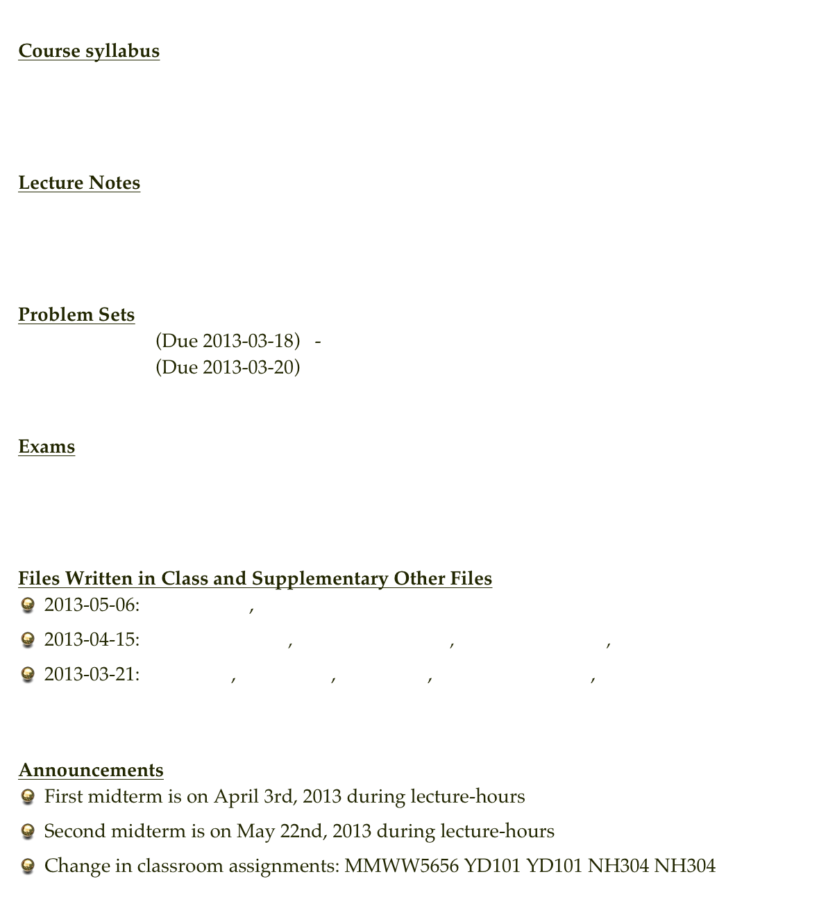 
Course syllabus
Description
Syllabus


Lecture Notes
MIT notes (PDF)
MIT course page


Problem Sets
Problem Set 1    (Due 2013-03-18)   -   Solution Set 1
Problem Set 2    (Due 2013-03-20)


Exams
exam2.pdf       exam2-solution.pdf
final.pdf           final-solution.pdf


Files Written in Class and Supplementary Other Files
2013-05-06: exercise1.m , exercise2.m
2013-04-15: simulate_syms.m , simulate_syms2.m , measure_probs.m , measure_probs2.m
2013-03-21: ps1_q5.m , gamble.m , ps1_q2.m , ps1_q2_plot1.pdf , ps1_q2_plot2.pdf


Announcements
First midterm is on April 3rd, 2013 during lecture-hours
Second midterm is on May 22nd, 2013 during lecture-hours
Change in classroom assignments: MMWW5656 YD101 YD101 NH304 NH304

