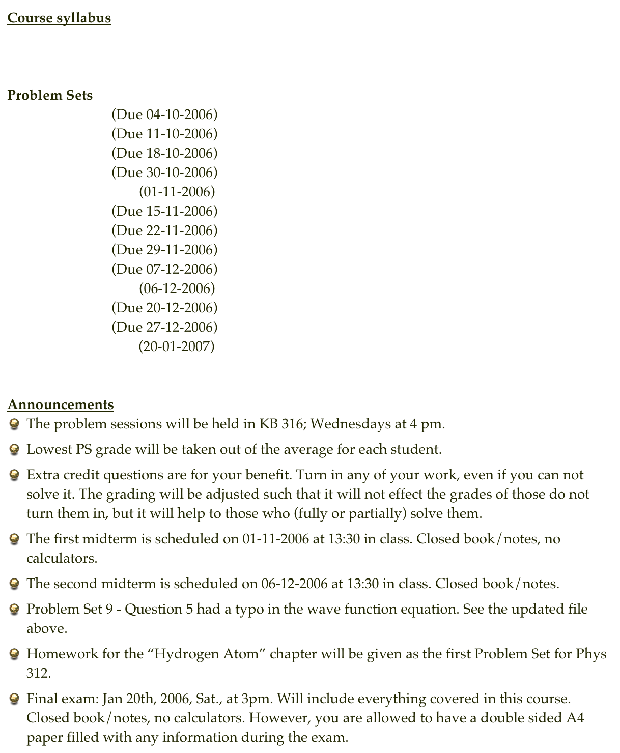 Course syllabus
Syllabus
 

Problem Sets
Problem Set 1     (Due 04-10-2006)     Solution of PS 1
Problem Set 2     (Due 11-10-2006)     Solution of PS 2
Problem Set 3     (Due 18-10-2006)     Solution of PS 3
Problem Set 4     (Due 30-10-2006)     Solution of PS 4
Exam 1                        (01-11-2006)
Problem Set 5     (Due 15-11-2006)     Solution of PS 5
Problem Set 6     (Due 22-11-2006)     Solution of PS 6
Problem Set 7     (Due 29-11-2006)     Solution of PS 7
Problem Set 8     (Due 07-12-2006)     Solution of PS 8
Exam 2                        (06-12-2006)
Problem Set 9     (Due 20-12-2006)     Solution of PS 9
Problem Set 10   (Due 27-12-2006)     Solution of PS 10
Final Exam                 (20-01-2007)


Announcements
The problem sessions will be held in KB 316; Wednesdays at 4 pm.
Lowest PS grade will be taken out of the average for each student.
Extra credit questions are for your benefit. Turn in any of your work, even if you can not solve it. The grading will be adjusted such that it will not effect the grades of those do not turn them in, but it will help to those who (fully or partially) solve them.
The first midterm is scheduled on 01-11-2006 at 13:30 in class. Closed book/notes, no calculators.
The second midterm is scheduled on 06-12-2006 at 13:30 in class. Closed book/notes.
Problem Set 9 - Question 5 had a typo in the wave function equation. See the updated file above.
Homework for the “Hydrogen Atom” chapter will be given as the first Problem Set for Phys 312.
Final exam: Jan 20th, 2006, Sat., at 3pm. Will include everything covered in this course. Closed book/notes, no calculators. However, you are allowed to have a double sided A4 paper filled with any information during the exam.