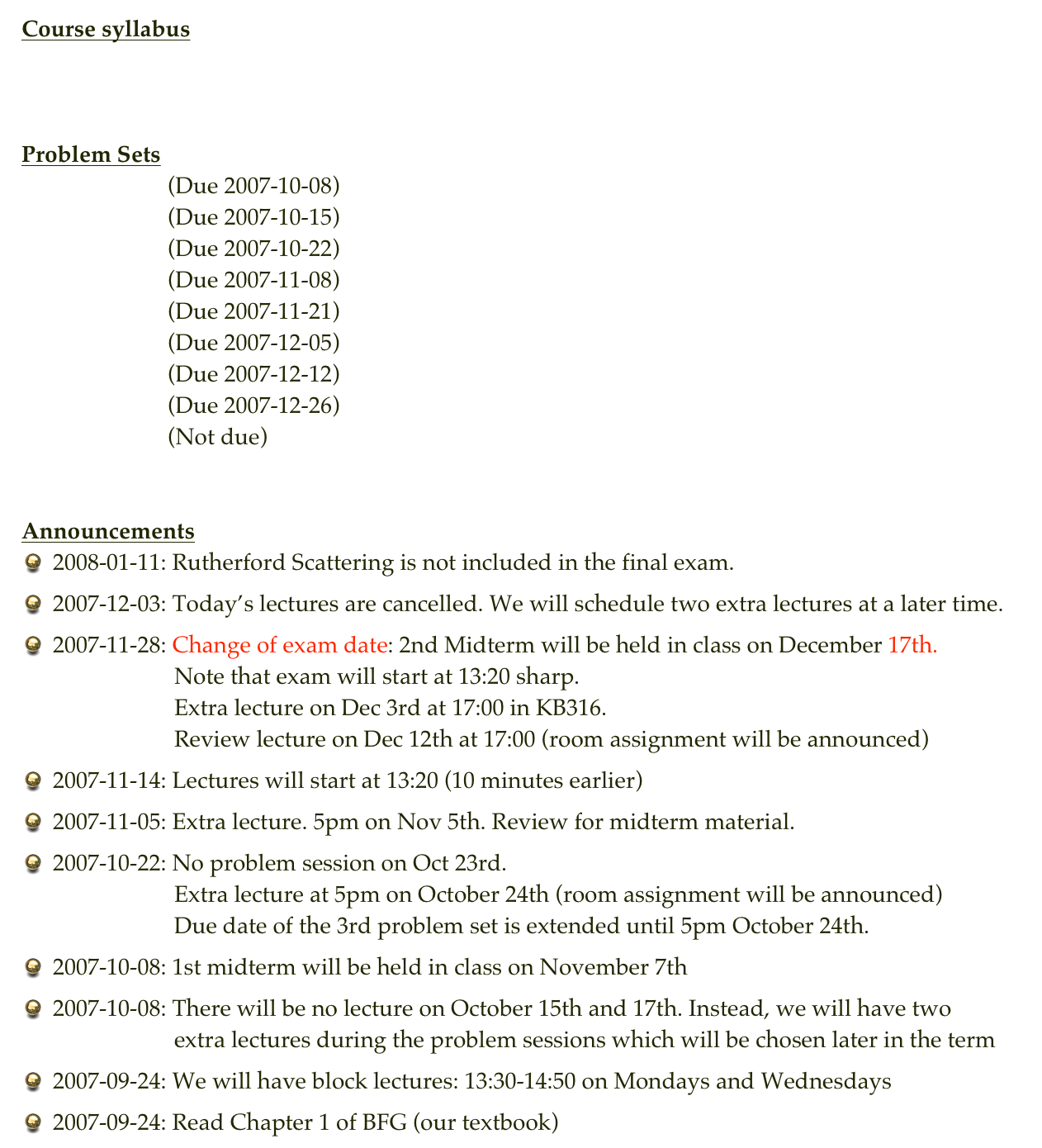 Course syllabus
Syllabus


Problem Sets
Problem Set 1 (Due 2007-10-08)
Problem Set 2 (Due 2007-10-15)    Solution of PS2
Problem Set 3 (Due 2007-10-22)    Solution of PS3
Problem Set 4 (Due 2007-11-08)    Solution of PS4
Problem Set 5 (Due 2007-11-21)    Solution of PS5
Problem Set 6 (Due 2007-12-05)    Solution of PS6
Problem Set 7 (Due 2007-12-12)    Solution of PS7
Problem Set 8 (Due 2007-12-26)    Solution of PS8
Problem Set 9 (Not due)                 Solution of PS9


Announcements
2008-01-11: Rutherford Scattering is not included in the final exam.
2007-12-03: Today’s lectures are cancelled. We will schedule two extra lectures at a later time.
2007-11-28: Change of exam date: 2nd Midterm will be held in class on December 17th.                      Note that exam will start at 13:20 sharp.                      Extra lecture on Dec 3rd at 17:00 in KB316.                      Review lecture on Dec 12th at 17:00 (room assignment will be announced)
2007-11-14: Lectures will start at 13:20 (10 minutes earlier)
2007-11-05: Extra lecture. 5pm on Nov 5th. Review for midterm material.
2007-10-22: No problem session on Oct 23rd.                      Extra lecture at 5pm on October 24th (room assignment will be announced)                      Due date of the 3rd problem set is extended until 5pm October 24th.
2007-10-08: 1st midterm will be held in class on November 7th
2007-10-08: There will be no lecture on October 15th and 17th. Instead, we will have two                      extra lectures during the problem sessions which will be chosen later in the term
2007-09-24: We will have block lectures: 13:30-14:50 on Mondays and Wednesdays
2007-09-24: Read Chapter 1 of BFG (our textbook)