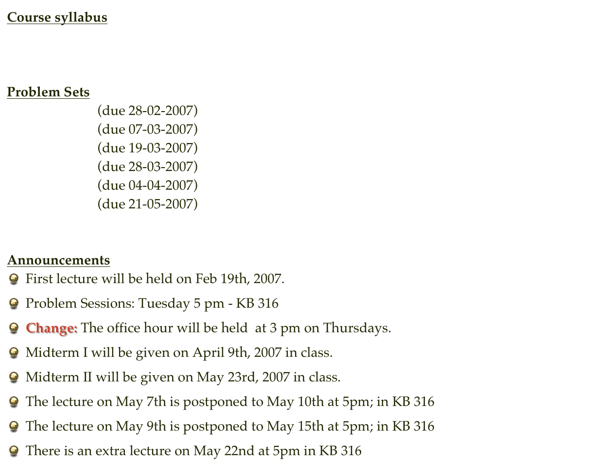 Course syllabus
Syllabus


Problem Sets
Problem Set 1  (due 28-02-2007)
Problem Set 2  (due 07-03-2007)
Problem Set 3  (due 19-03-2007)
Problem Set 4  (due 28-03-2007)
Problem Set 5  (due 04-04-2007)   Partial Solution
Problem Set 6  (due 21-05-2007)


Announcements
First lecture will be held on Feb 19th, 2007.
Problem Sessions: Tuesday 5 pm - KB 316
Change: The office hour will be held  at 3 pm on Thursdays.
Midterm I will be given on April 9th, 2007 in class.
Midterm II will be given on May 23rd, 2007 in class.
The lecture on May 7th is postponed to May 10th at 5pm; in KB 316
The lecture on May 9th is postponed to May 15th at 5pm; in KB 316
There is an extra lecture on May 22nd at 5pm in KB 316