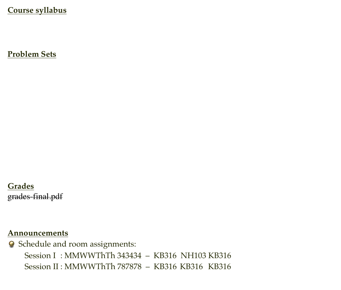 Course syllabus
Syllabus


Problem Sets
Problem Set 1
Problem Set 2
Problem Set 3
Problem Set 4
Problem Set 5
Problem Set 6
Problem Set 7
Problem Set 8
Problem Set 9


Grades
grades-final.pdf


Announcements
Schedule and room assignments:    Session I  : MMWWThTh 343434  –  KB316  NH103 KB316    Session II : MMWWThTh 787878  –  KB316  KB316   KB316
