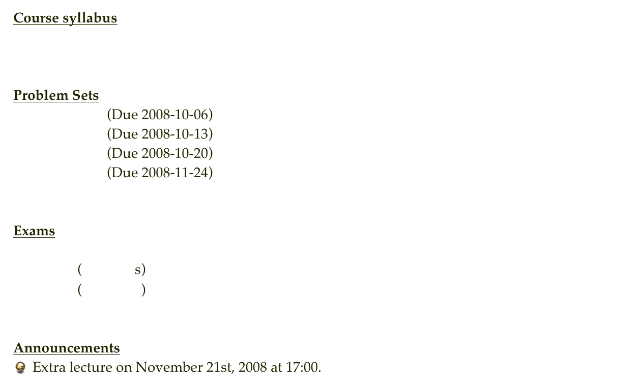 Course syllabus
Syllabus


Problem Sets
Problem Set 0  (Due 2008-10-06)
Problem Set 1  (Due 2008-10-13)
Problem Set 2  (Due 2008-10-20)
Problem Set 3  (Due 2008-11-24)


Exams
Exam 1
Exam 2     (Solutions)
Final         (Solutions)


Announcements
Extra lecture on November 21st, 2008 at 17:00.