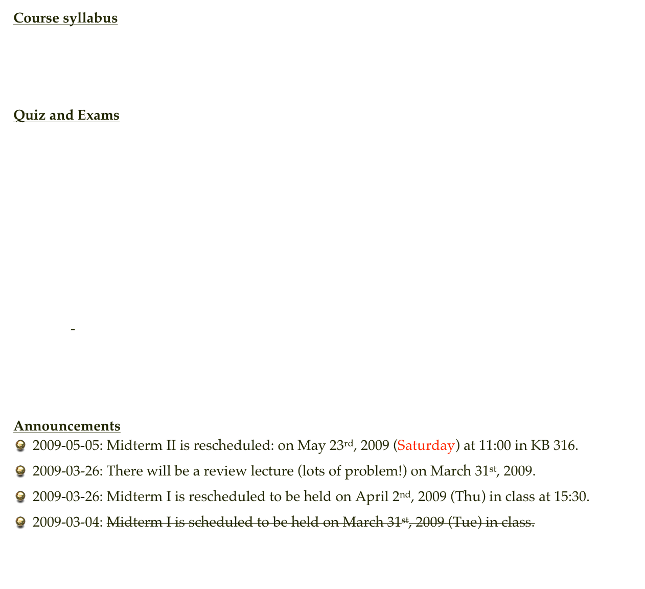 Course syllabus
Syllabus



Quiz and Exams
Quiz 1
Quiz 2
Quiz 3
Quiz 4
Quiz 5
Quiz 6
Quiz 7
Quiz 8

Exam 1
Exam 2   -   Exam 2 solution




Announcements
2009-05-05: Midterm II is rescheduled: on May 23rd, 2009 (Saturday) at 11:00 in KB 316.
2009-03-26: There will be a review lecture (lots of problem!) on March 31st, 2009.
2009-03-26: Midterm I is rescheduled to be held on April 2nd, 2009 (Thu) in class at 15:30.
2009-03-04: Midterm I is scheduled to be held on March 31st, 2009 (Tue) in class.

