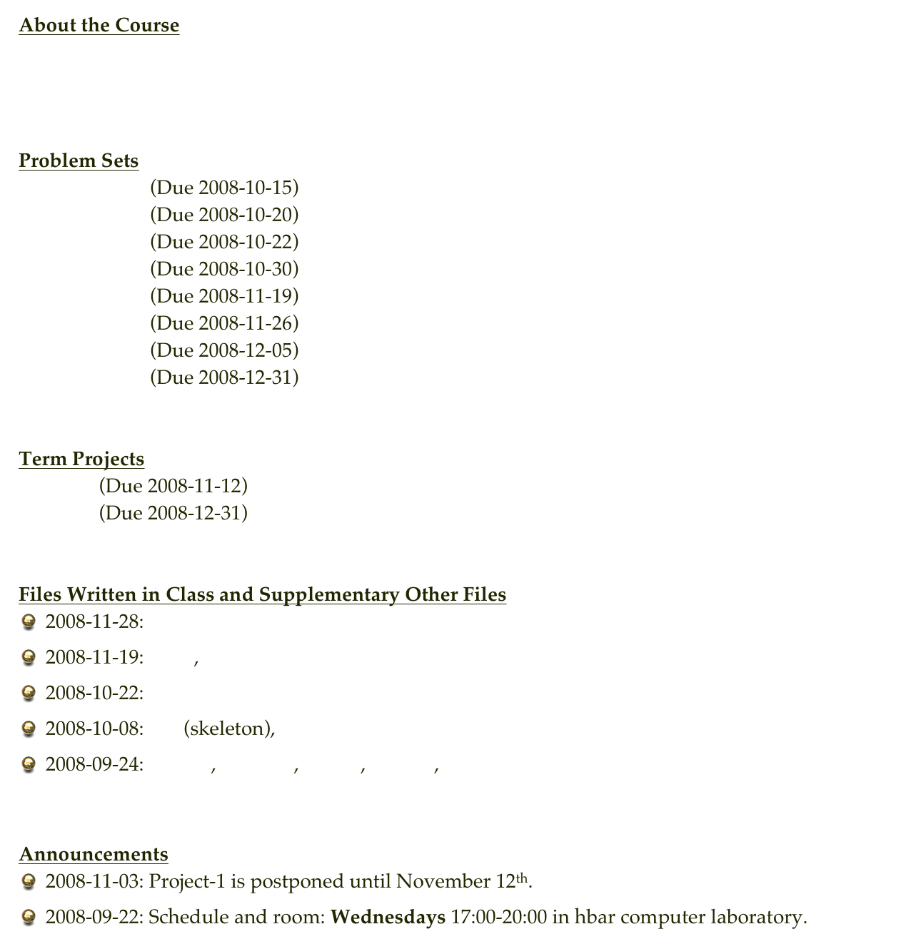 About the Course
Course Description
Syllabus


Problem Sets
Problem Set 1  (Due 2008-10-15)
Problem Set 2  (Due 2008-10-20)
Problem Set 3  (Due 2008-10-22)
Problem Set 4  (Due 2008-10-30)
Problem Set 5  (Due 2008-11-19)
Problem Set 6  (Due 2008-11-26)
Problem Set 7  (Due 2008-12-05)
Problem Set 8  (Due 2008-12-31)


Term Projects
Project 1 (Due 2008-11-12)
Project 2 (Due 2008-12-31)


Files Written in Class and Supplementary Other Files
2008-11-28: histo.c
2008-11-19: mc.c , circle.c
2008-10-22: sine.c
2008-10-08: la.c (skeleton), input.dat
2008-09-24: hello.c , hello2.c , sum.c , trans.c , input.dat


Announcements
2008-11-03: Project-1 is postponed until November 12th.
2008-09-22: Schedule and room: Wednesdays 17:00-20:00 in hbar computer laboratory.