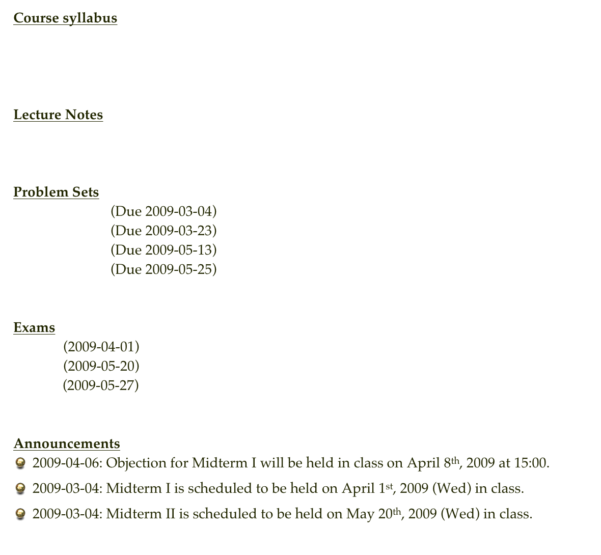 Course syllabus
Description
Syllabus


Lecture Notes
MIT Notes


Problem Sets
Problem Set 1   (Due 2009-03-04)
Problem Set 2   (Due 2009-03-23)
Problem Set 3   (Due 2009-05-13)
Problem Set 4   (Due 2009-05-25)


Exams
Exam 1 (2009-04-01)
Exam 2 (2009-05-20)
Final     (2009-05-27)


Announcements
2009-04-06: Objection for Midterm I will be held in class on April 8th, 2009 at 15:00.
2009-03-04: Midterm I is scheduled to be held on April 1st, 2009 (Wed) in class.
2009-03-04: Midterm II is scheduled to be held on May 20th, 2009 (Wed) in class.
