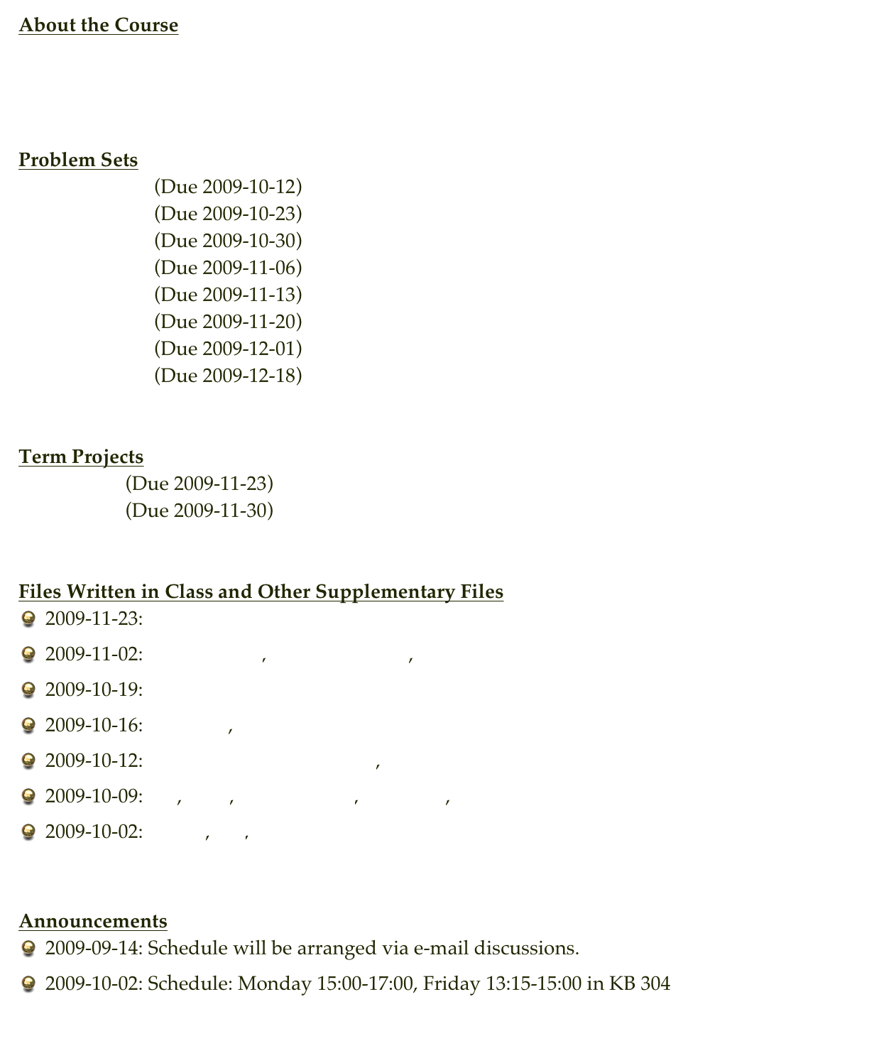 About the Course
Course Description
Syllabus


Problem Sets
Problem Set 1   (Due 2009-10-12)
Problem Set 2   (Due 2009-10-23)
Problem Set 3   (Due 2009-10-30)
Problem Set 4   (Due 2009-11-06)
Problem Set 5   (Due 2009-11-13)
Problem Set 6   (Due 2009-11-20)
Problem Set 7   (Due 2009-12-01)
Problem Set 8   (Due 2009-12-18)


Term Projects
Project #1    (Due 2009-11-23)
Project #2    (Due 2009-11-30)


Files Written in Class and Other Supplementary Files
2009-11-23: histo.c
2009-11-02: integral_2d.c, integral_2d_R.c, urandom.c
2009-10-19: euler.c
2009-10-16: newton.c, root_finding.c
2009-10-12: integral_table_improper.c, binary.c
2009-10-09: le.c, inv.c, inv_input.txt, integral.c, integral_table.c
2009-10-02: hello.c, le.c, le_input.txt


Announcements
2009-09-14: Schedule will be arranged via e-mail discussions.
2009-10-02: Schedule: Monday 15:00-17:00, Friday 13:15-15:00 in KB 304
