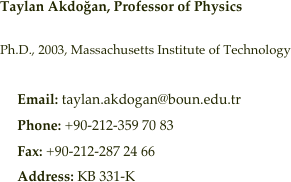 Taylan Akdoğan, Professor of Physics   Ph.D., 2003, Massachusetts Institute of Technology
     Email: taylan.akdogan@boun.edu.tr
     Phone: +90-212-359 70 83
     Fax: +90-212-287 24 66
     Address: KB 331-K

